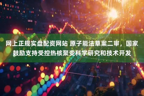 网上正规实盘配资网站 原子能法草案二审，国家鼓励支持受控热核聚变科学研究和技术开发