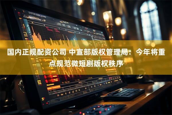 国内正规配资公司 中宣部版权管理局：今年将重点规范微短剧版权秩序