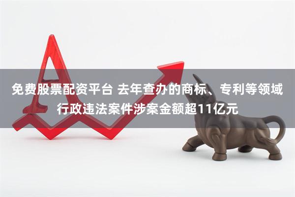 免费股票配资平台 去年查办的商标、专利等领域行政违法案件涉案金额超11亿元