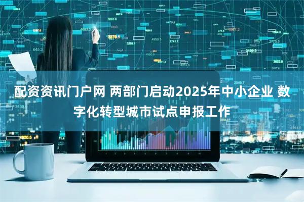 配资资讯门户网 两部门启动2025年中小企业 数字化转型城市试点申报工作