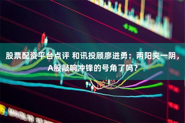 股票配资平台点评 和讯投顾廖进勇：两阳夹一阴，A股敲响冲锋的号角了吗？