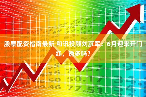 股票配资指南最新 和讯投顾刘彦军：6月迎来开门红，诱多吗？