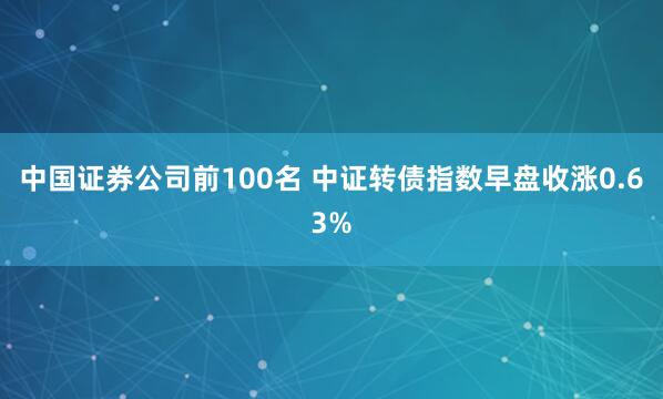 中国证券公司前100名 中证转债指数早盘收涨0.63%