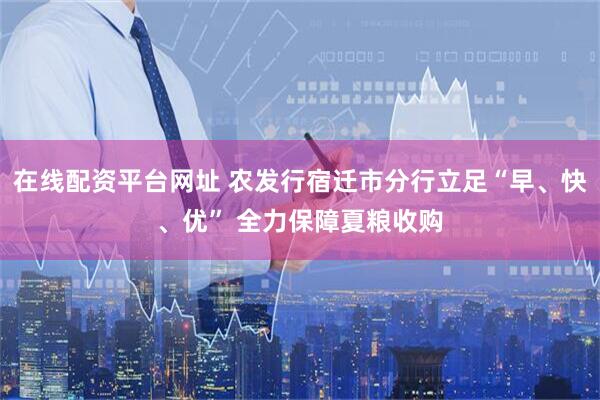 在线配资平台网址 农发行宿迁市分行立足“早、快、优” 全力保障夏粮收购