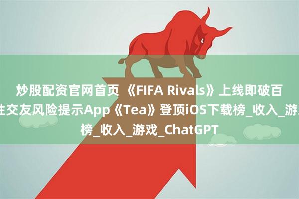 炒股配资官网首页 《FIFA Rivals》上线即破百万下载，女性交友风险提示App《Tea》登顶iOS下载榜_收入_游戏_ChatGPT