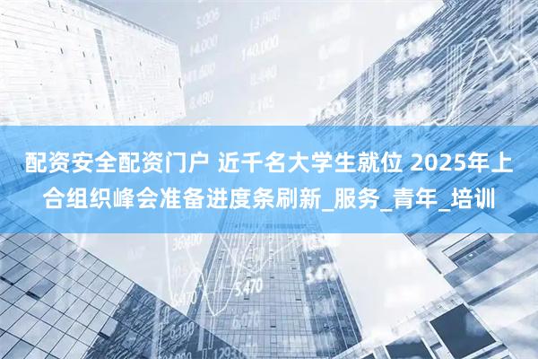配资安全配资门户 近千名大学生就位 2025年上合组织峰会准备进度条刷新_服务_青年_培训