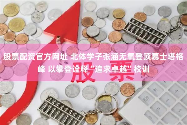 股票配资官方网址 北体学子张涵无氧登顶慕士塔格峰 以攀登诠释“追求卓越”校训