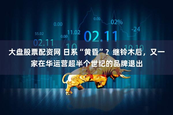 大盘股票配资网 日系“黄昏”？继铃木后，又一家在华运营超半个世纪的品牌退出