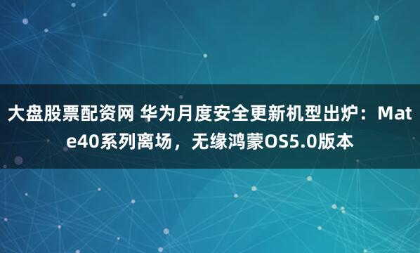 大盘股票配资网 华为月度安全更新机型出炉：Mate40系列离场，无缘鸿蒙OS5.0版本