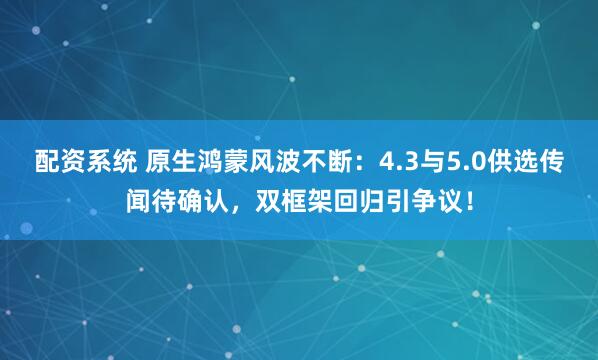配资系统 原生鸿蒙风波不断：4.3与5.0供选传闻待确认，双框架回归引争议！