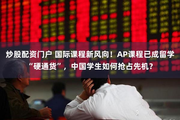 炒股配资门户 国际课程新风向！AP课程已成留学“硬通货”，中国学生如何抢占先机？