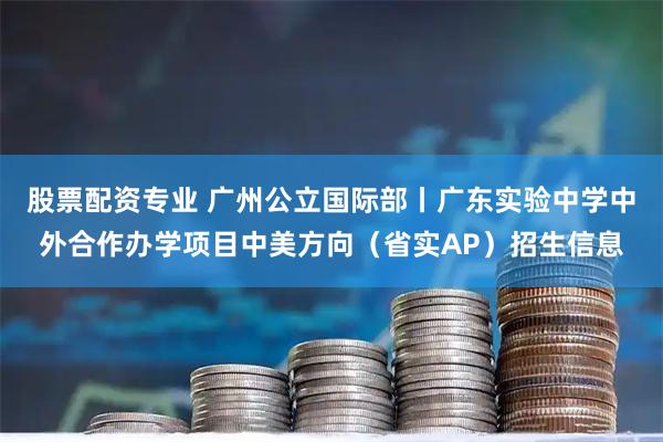 股票配资专业 广州公立国际部丨广东实验中学中外合作办学项目中美方向（省实AP）招生信息