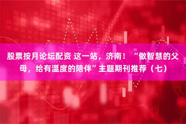 股票按月论坛配资 这一站，济南！ “做智慧的父母，给有温度的陪伴”主题期刊推荐（七）