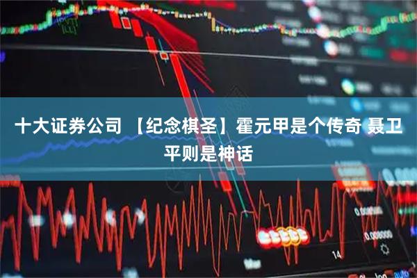 十大证券公司 【纪念棋圣】霍元甲是个传奇 聂卫平则是神话